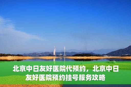 北京中日友好医院代预约，北京中日友好医院预约挂号服务攻略