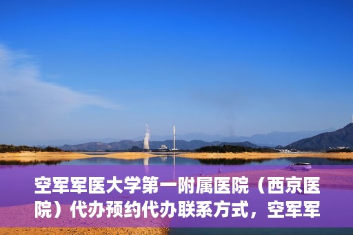 空军军医大学第一附属医院（西京医院）代办预约代办联系方式，空军军医大学第一附属医院（西京医院）预约代办联系方式详解