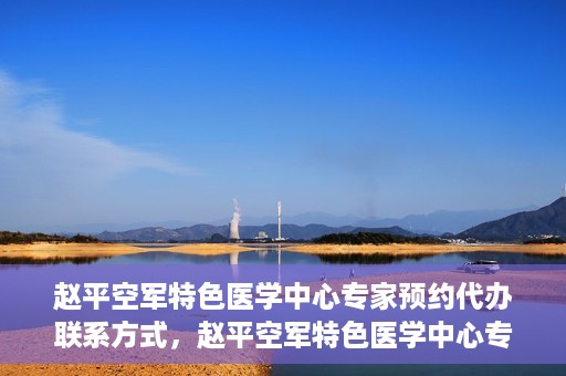 赵平空军特色医学中心专家预约代办联系方式，赵平空军特色医学中心专家预约咨询与联系方式解读