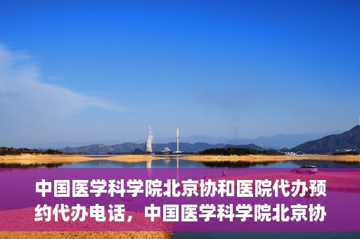 中国医学科学院北京协和医院代办预约代办电话，中国医学科学院北京协和医院预约挂号代办电话详解