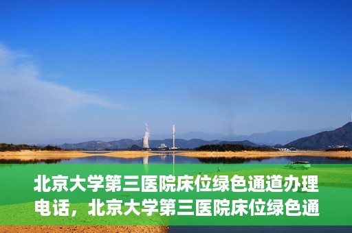 北京大学第三医院床位绿色通道办理电话，北京大学第三医院床位绿色通道咨询热线揭秘