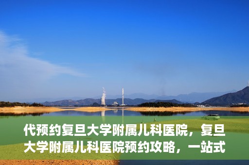 代预约复旦大学附属儿科医院，复旦大学附属儿科医院预约攻略，一站式解决您的预约需求