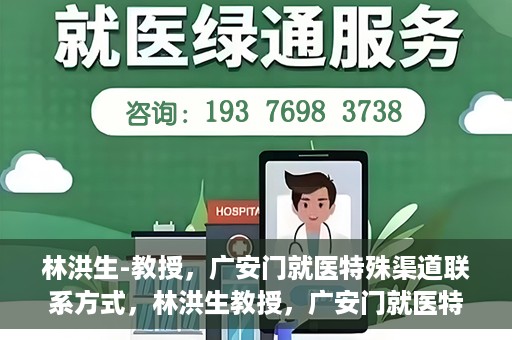 林洪生-教授，广安门就医特殊渠道联系方式，林洪生教授，广安门就医特殊渠道联系指南