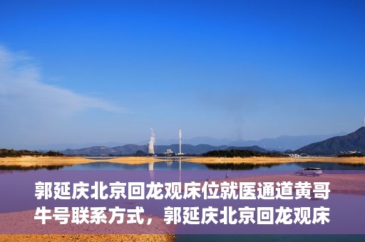 郭延庆北京回龙观床位就医通道黄哥牛号联系方式，郭延庆北京回龙观床位就医通道，黄哥牛联系方式及就医指南