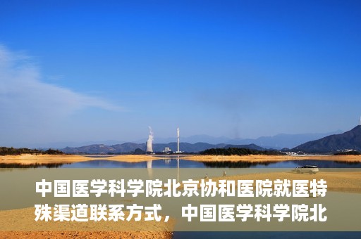 中国医学科学院北京协和医院就医特殊渠道联系方式，中国医学科学院北京协和医院就医特殊渠道服务指南及联系方式