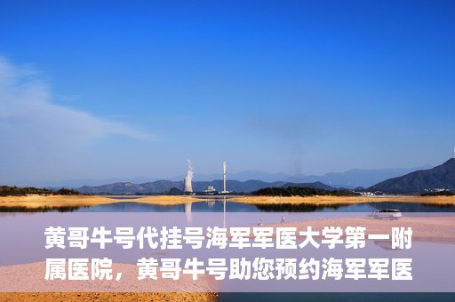 黄哥牛号代挂号海军军医大学第一附属医院，黄哥牛号助您预约海军军医大学第一附属医院专家号