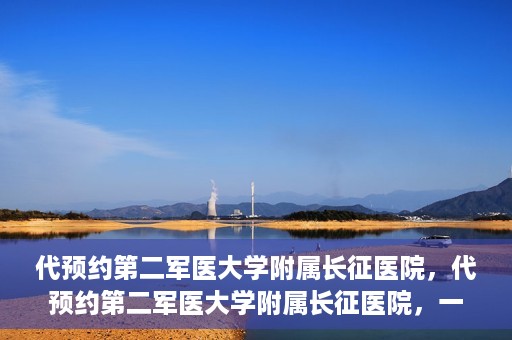 代预约第二军医大学附属长征医院，代预约第二军医大学附属长征医院，一站式便捷就医服务