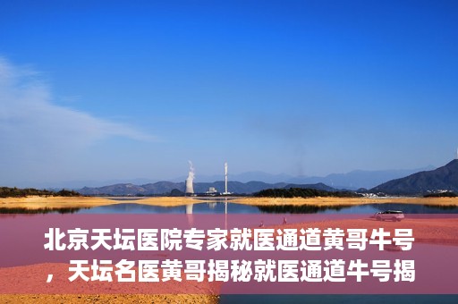 北京天坛医院专家就医通道黄哥牛号，天坛名医黄哥揭秘就医通道牛号揭秘