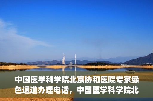 中国医学科学院北京协和医院专家绿色通道办理电话，中国医学科学院北京协和医院专家绿色通道咨询热线