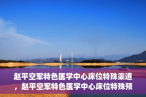 赵平空军特色医学中心床位特殊渠道，赵平空军特色医学中心床位特殊预约渠道揭秘