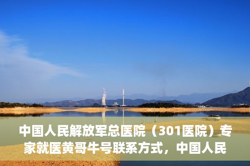 中国人民解放军总医院（301医院）专家就医黄哥牛号联系方式，中国人民解放军总医院（301医院）黄哥牛号专家联系信息及就医指南