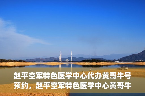 赵平空军特色医学中心代办黄哥牛号预约，赵平空军特色医学中心黄哥牛号预约攻略