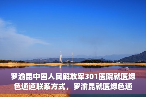 罗渝昆中国人民解放军301医院就医绿色通道联系方式，罗渝昆就医绿色通道在解放军301医院的联系方式及指南