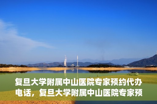 复旦大学附属中山医院专家预约代办电话，复旦大学附属中山医院专家预约代办电话服务详解