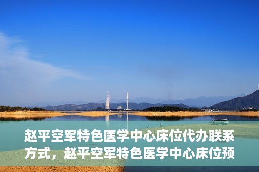 赵平空军特色医学中心床位代办联系方式，赵平空军特色医学中心床位预约与联系方式揭秘