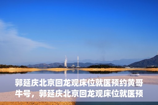 郭延庆北京回龙观床位就医预约黄哥牛号，郭延庆北京回龙观床位就医预约，黄哥牛号助您轻松预约就医服务