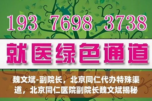 魏文斌-副院长，北京同仁代办特殊渠道，北京同仁医院副院长魏文斌揭秘特殊渠道代办内幕