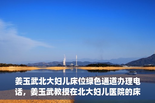 姜玉武北大妇儿床位绿色通道办理电话，姜玉武教授在北大妇儿医院的床位绿色通道联系电话