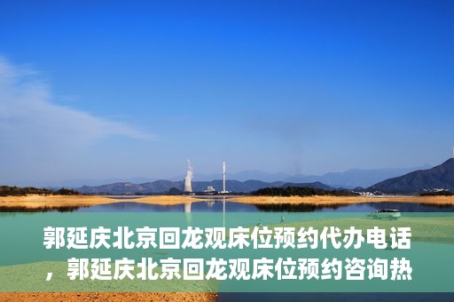 郭延庆北京回龙观床位预约代办电话，郭延庆北京回龙观床位预约咨询热线