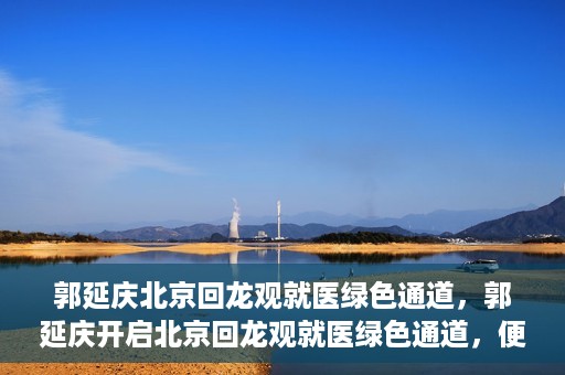 郭延庆北京回龙观就医绿色通道，郭延庆开启北京回龙观就医绿色通道，便捷患者就医新篇章