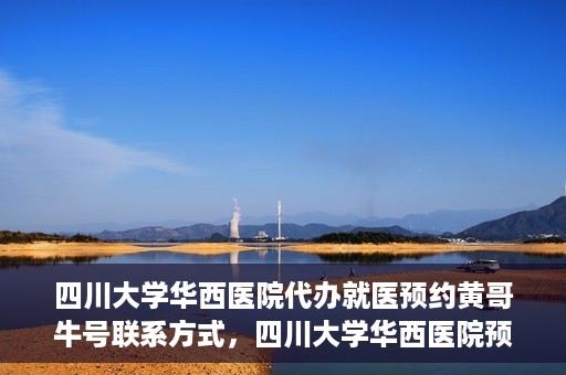 四川大学华西医院代办就医预约黄哥牛号联系方式，四川大学华西医院预约就医代办服务，黄哥牛联系方式及预约指南