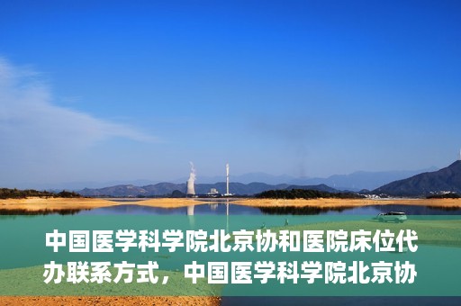 中国医学科学院北京协和医院床位代办联系方式，中国医学科学院北京协和医院床位预约咨询及联系方式