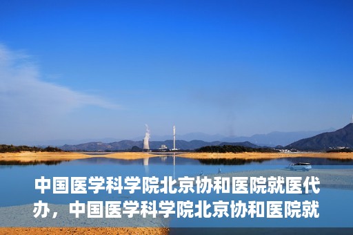 中国医学科学院北京协和医院就医代办，中国医学科学院北京协和医院就医代办服务详解