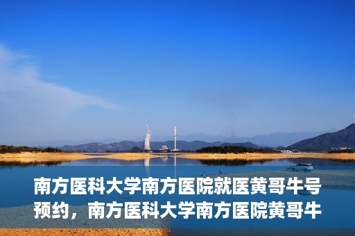 南方医科大学南方医院就医黄哥牛号预约，南方医科大学南方医院黄哥牛号预约就医攻略
