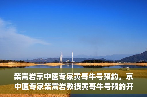 柴嵩岩京中医专家黄哥牛号预约，京中医专家柴嵩岩教授黄哥牛号预约开启，医术精湛引领健康新风尚
