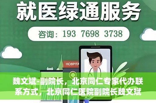 魏文斌-副院长，北京同仁专家代办联系方式，北京同仁医院副院长魏文斌，专家联系方式权威发布