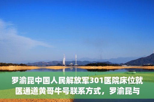罗渝昆中国人民解放军301医院床位就医通道黄哥牛号联系方式，罗渝昆与中国人民解放军301医院床位就医通道，黄哥牛号联系方式揭秘