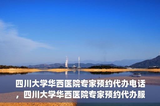 四川大学华西医院专家预约代办电话，四川大学华西医院专家预约代办服务热线