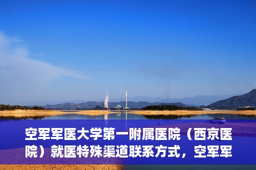 空军军医大学第一附属医院（西京医院）就医特殊渠道联系方式，空军军医大学第一附属医院（西京医院）就医特殊渠道专线联系指南