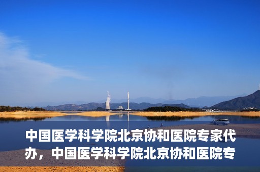 中国医学科学院北京协和医院专家代办，中国医学科学院北京协和医院专家代办服务详解