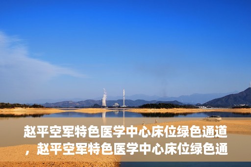 赵平空军特色医学中心床位绿色通道，赵平空军特色医学中心床位绿色通道，快速就医新通道开启