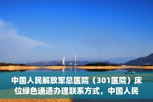 中国人民解放军总医院（301医院）床位绿色通道办理联系方式，中国人民解放军总医院（301医院）床位绿色通道申请指南及联系方式