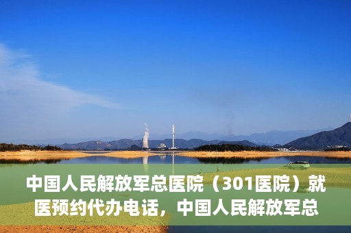 中国人民解放军总医院（301医院）就医预约代办电话，中国人民解放军总医院就医预约代办服务热线详解