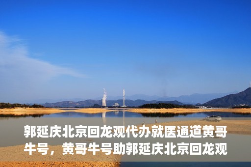 郭延庆北京回龙观代办就医通道黄哥牛号，黄哥牛号助郭延庆北京回龙观就医通道代办纪实