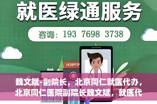 魏文斌-副院长，北京同仁就医代办，北京同仁医院副院长魏文斌，就医代办的专业解读与实践