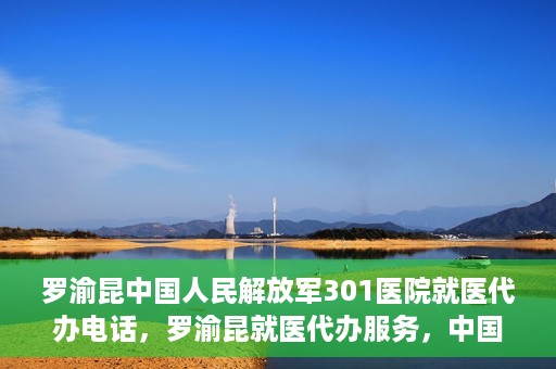 罗渝昆中国人民解放军301医院就医代办电话，罗渝昆就医代办服务，中国人民解放军301医院联系电话公开