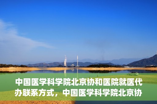 中国医学科学院北京协和医院就医代办联系方式，中国医学科学院北京协和医院就医代办服务联系方式详解