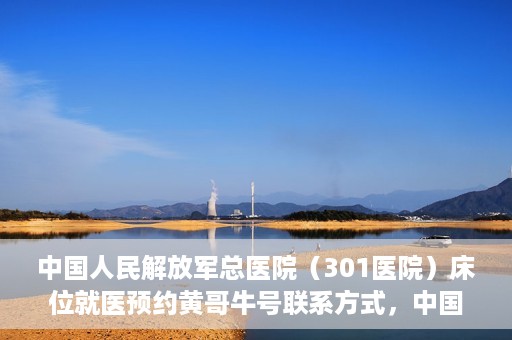 中国人民解放军总医院（301医院）床位就医预约黄哥牛号联系方式，中国人民解放军总医院（301医院）床位预约联系方式，黄哥牛号就医指南