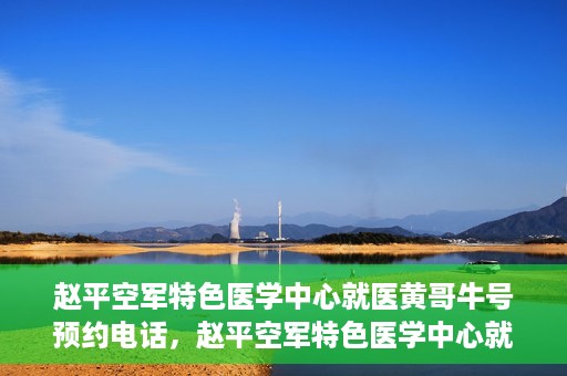 赵平空军特色医学中心就医黄哥牛号预约电话，赵平空军特色医学中心就医预约电话及黄哥牛号预约攻略