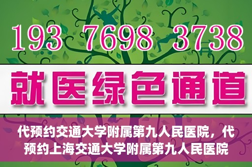 代预约交通大学附属第九人民医院，代预约上海交通大学附属第九人民医院服务体验解析