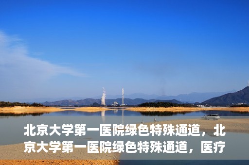 北京大学第一医院绿色特殊通道，北京大学第一医院绿色特殊通道，医疗服务的速度与温度并行