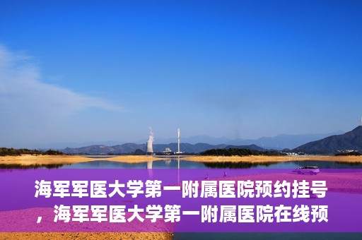 海军军医大学第一附属医院预约挂号，海军军医大学第一附属医院在线预约挂号攻略