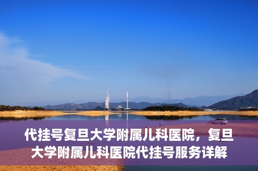 代挂号复旦大学附属儿科医院，复旦大学附属儿科医院代挂号服务详解