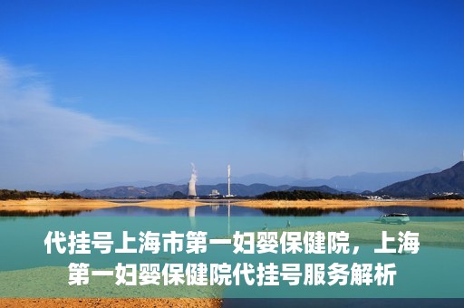 代挂号上海市第一妇婴保健院，上海第一妇婴保健院代挂号服务解析