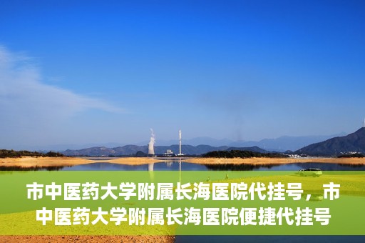 市中医药大学附属长海医院代挂号，市中医药大学附属长海医院便捷代挂号服务解析