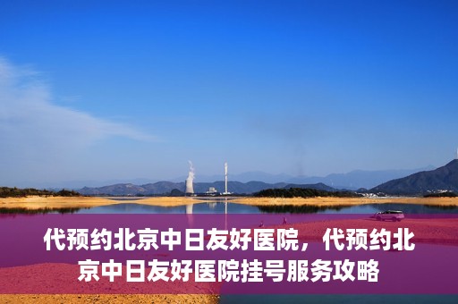 代预约北京中日友好医院，代预约北京中日友好医院挂号服务攻略